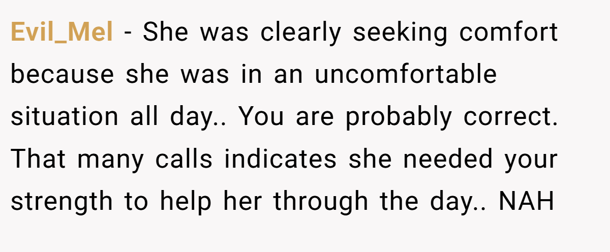 Evil_Mel − She was clearly seeking comfort because she was in an uncomfortable situation all day.. You are probably correct. That many calls indicates she needed your strength to help her through the day.. NAH