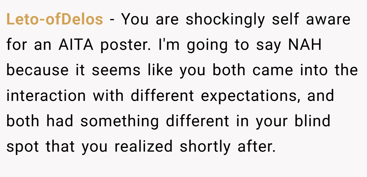 Leto-ofDelos − You are shockingly self aware for an AITA poster. I'm going to say NAH because it seems like you both came into the interaction with different expectations, and both had something different in your blind spot that you realized shortly after.