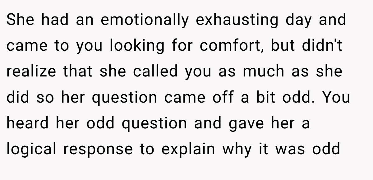 She had an emotionally exhausting day and came to you looking for comfort, but didn't realize that she called you as much as she did so her question came off a bit odd. You heard her odd question and gave her a logical response to explain why it was odd