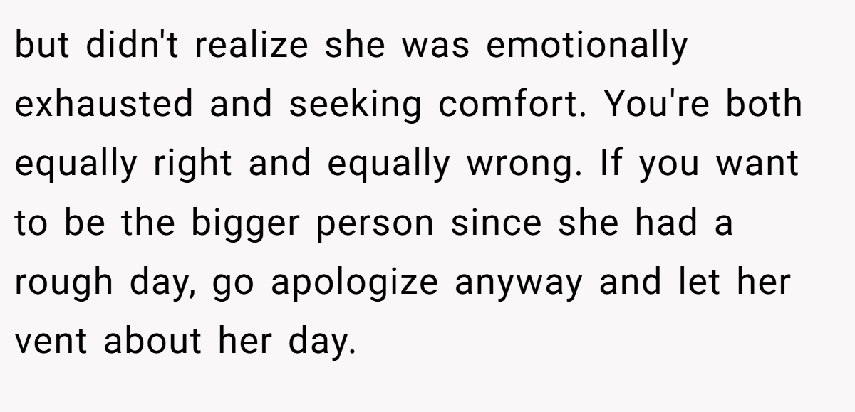 but didn't realize she was emotionally exhausted and seeking comfort. You're both equally right and equally wrong. If you want to be the bigger person since she had a rough day, go apologize anyway and let her vent about her day.