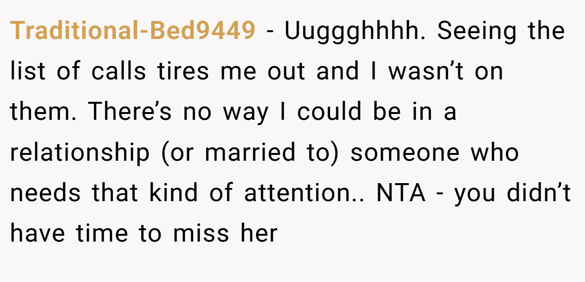 Traditional-Bed9449 − Uuggghhhh. Seeing the list of calls tires me out and I wasn’t on them. There’s no way I could be in a relationship (or married to) someone who needs that kind of attention.. NTA - you didn’t have time to miss her