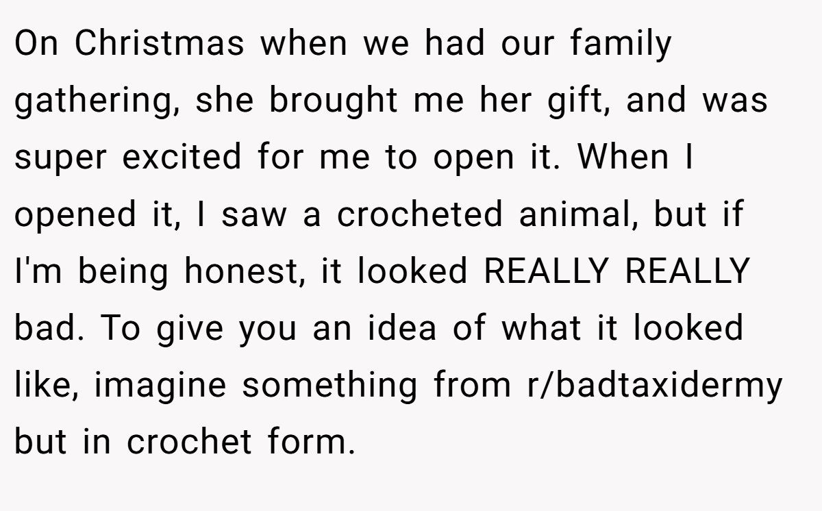 On Christmas when we had our family gathering, she brought me her gift, and was super excited for me to open it. When I opened it, I saw a crocheted animal, but if I'm being honest, it looked REALLY REALLY bad. To give you an idea of what it looked like, imagine something from r/badtaxidermy but in crochet form.