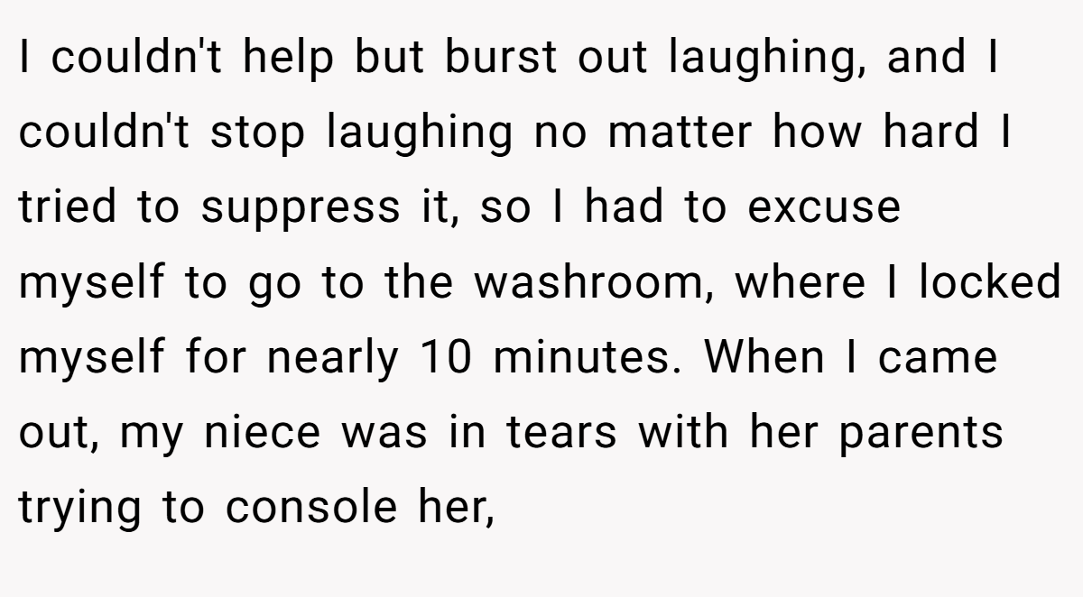 I couldn't help but burst out laughing, and I couldn't stop laughing no matter how hard I tried to suppress it, so I had to excuse myself to go to the washroom, where I locked myself for nearly 10 minutes. When I came out, my niece was in tears with her parents trying to console her,