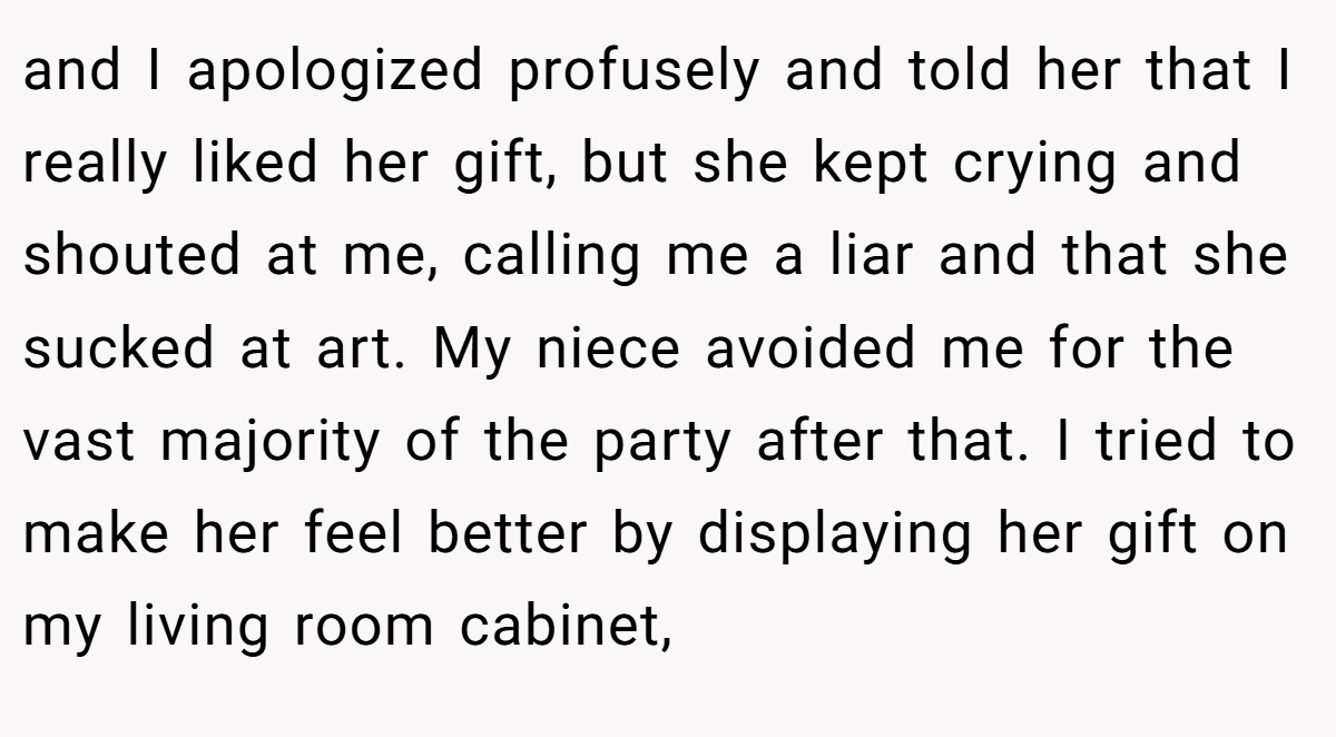 and I apologized profusely and told her that I really liked her gift, but she kept crying and shouted at me, calling me a liar and that she sucked at art. My niece avoided me for the vast majority of the party after that. I tried to make her feel better by displaying her gift on my living room cabinet,