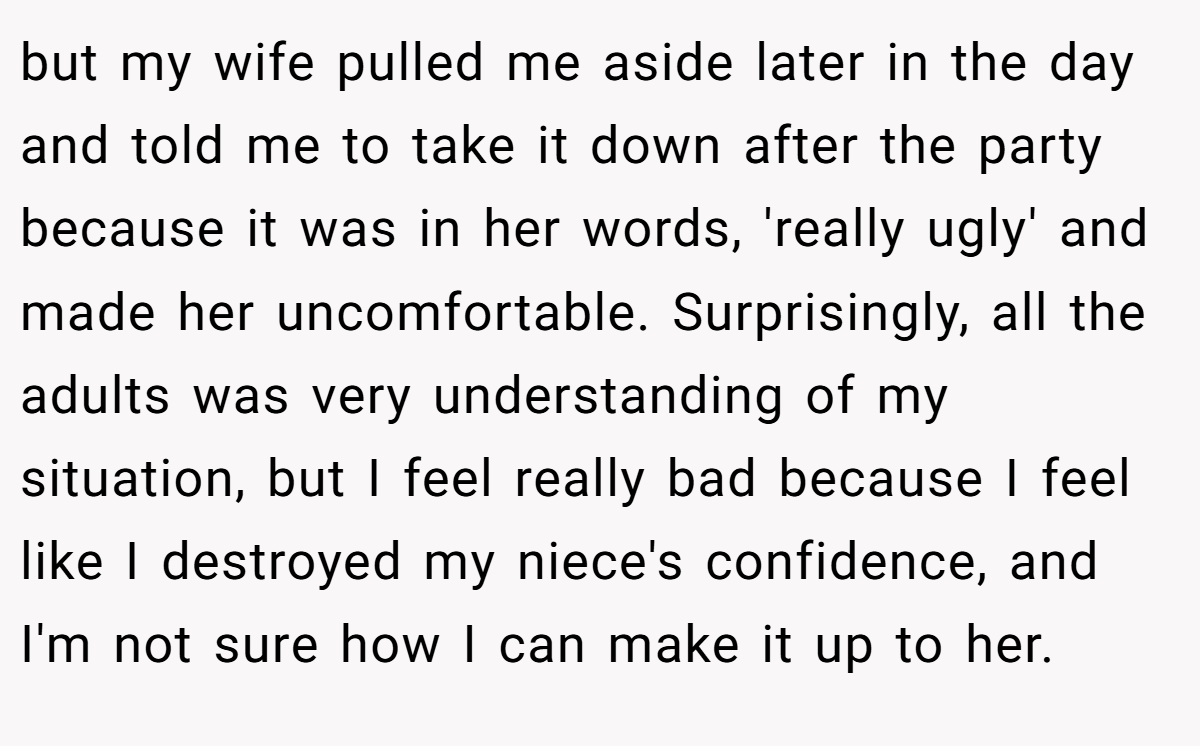 but my wife pulled me aside later in the day and told me to take it down after the party because it was in her words, 'really ugly' and made her uncomfortable. Surprisingly, all the adults was very understanding of my situation, but I feel really bad because I feel like I destroyed my niece's confidence, and I'm not sure how I can make it up to her.