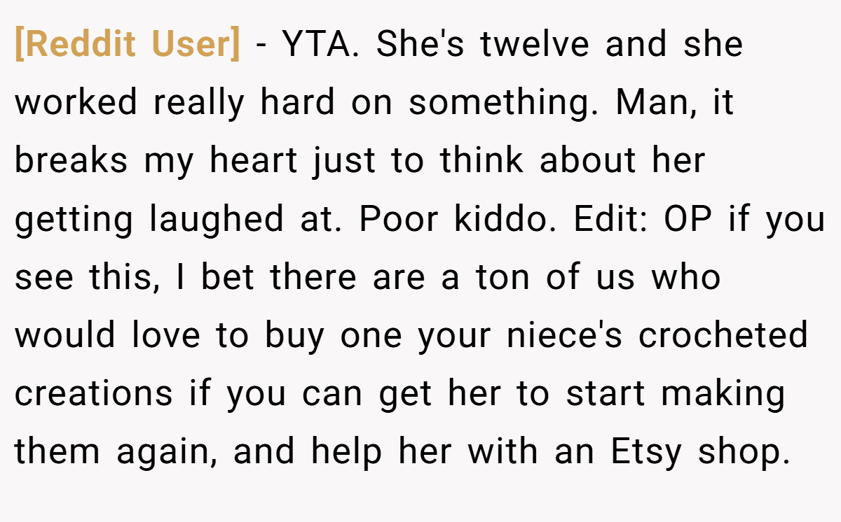 [Reddit User] − YTA. She's twelve and she worked really hard on something. Man, it breaks my heart just to think about her getting laughed at. Poor kiddo. Edit: OP if you see this, I bet there are a ton of us who would love to buy one your niece's crocheted creations if you can get her to start making them again, and help her with an Etsy shop.