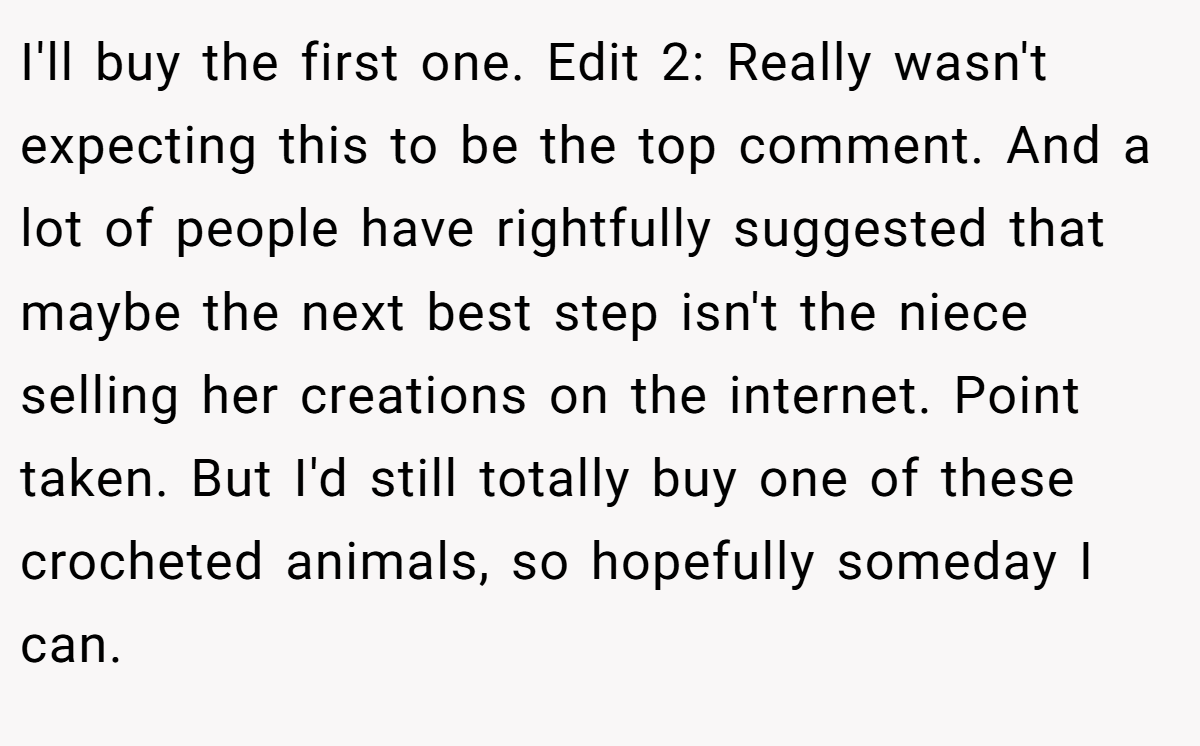 I'll buy the first one. Edit 2: Really wasn't expecting this to be the top comment. And a lot of people have rightfully suggested that maybe the next best step isn't the niece selling her creations on the internet. Point taken. But I'd still totally buy one of these crocheted animals, so hopefully someday I can.
