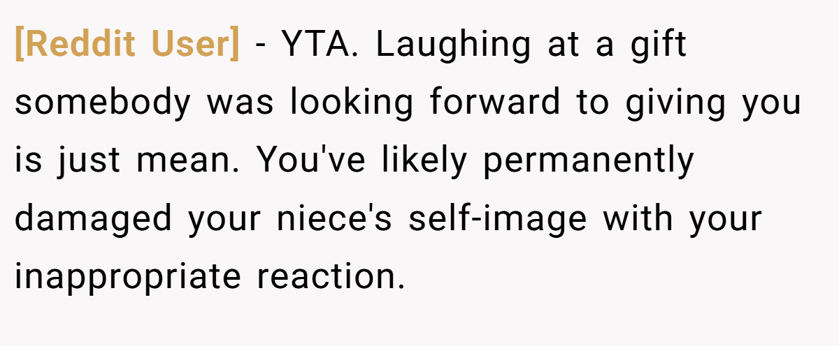 [Reddit User] − YTA. Laughing at a gift somebody was looking forward to giving you is just mean. You've likely permanently damaged your niece's self-image with your inappropriate reaction.