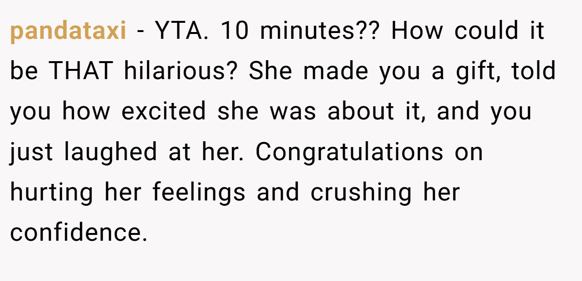 pandataxi − YTA. 10 minutes?? How could it be THAT hilarious? She made you a gift, told you how excited she was about it, and you just laughed at her. Congratulations on hurting her feelings and crushing her confidence.