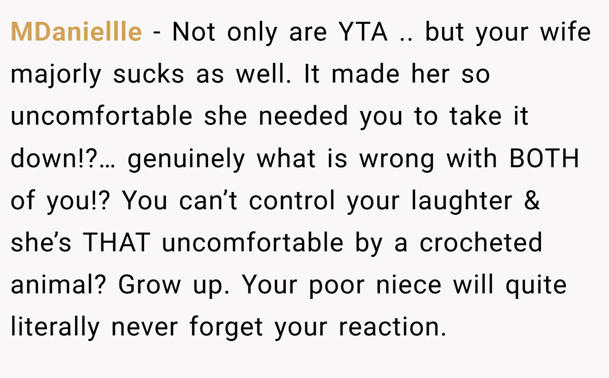 MDaniellle − Not only are YTA .. but your wife majorly sucks as well. It made her so uncomfortable she needed you to take it down!?… genuinely what is wrong with BOTH of you!? You can’t control your laughter & she’s THAT uncomfortable by a crocheted animal? Grow up. Your poor niece will quite literally never forget your reaction.