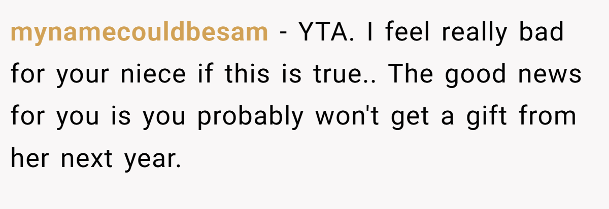 mynamecouldbesam − YTA. I feel really bad for your niece if this is true.. The good news for you is you probably won't get a gift from her next year.