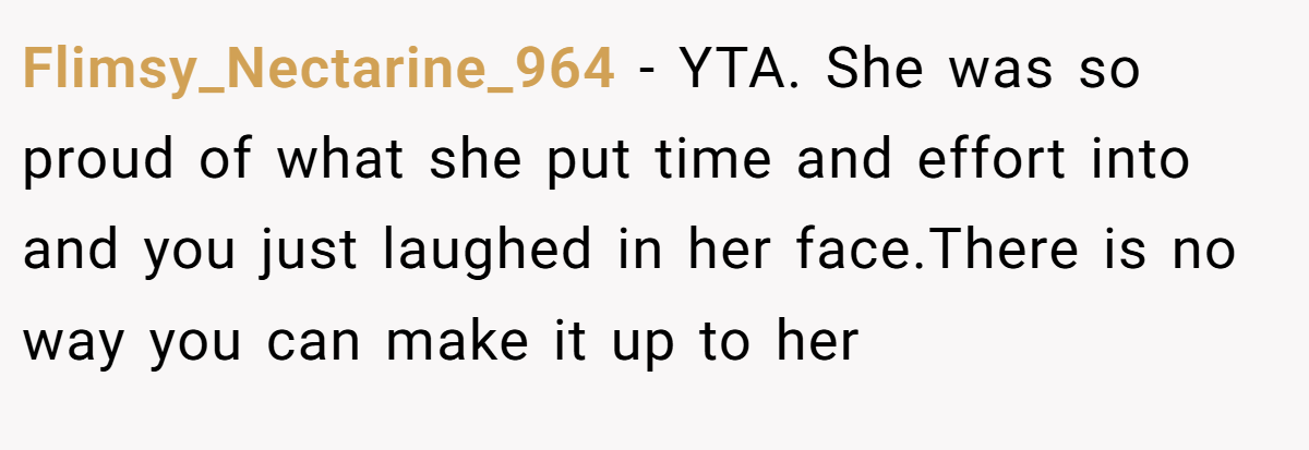 Flimsy_Nectarine_964 − YTA. She was so proud of what she put time and effort into and you just laughed in her face.There is no way you can make it up to her