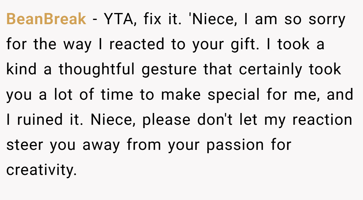 BeanBreak − YTA, fix it. 'Niece, I am so sorry for the way I reacted to your gift. I took a kind a thoughtful gesture that certainly took you a lot of time to make special for me, and I ruined it. Niece, please don't let my reaction steer you away from your passion for creativity.