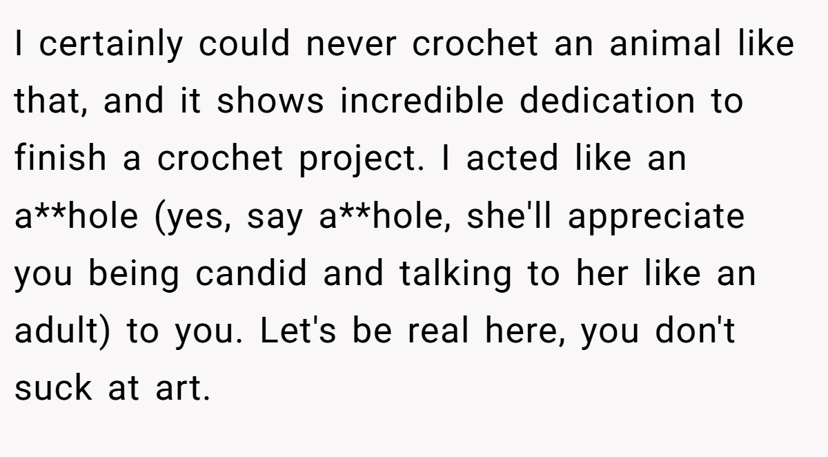 I certainly could never crochet an animal like that, and it shows incredible dedication to finish a crochet project. I acted like an a**hole (yes, say a**hole, she'll appreciate you being candid and talking to her like an adult) to you. Let's be real here, you don't suck at art.