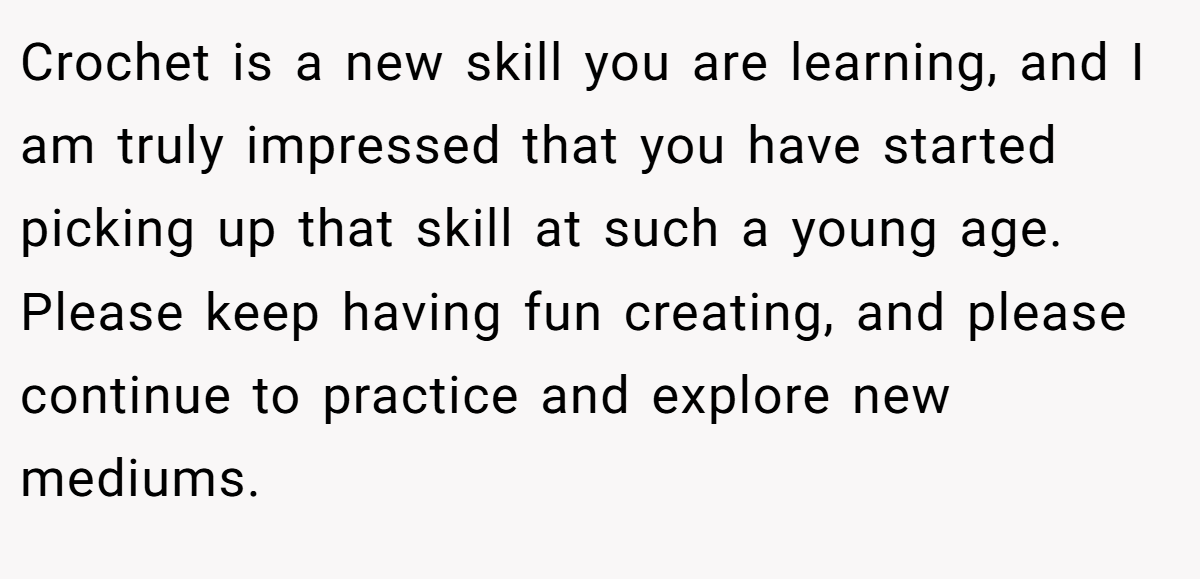 Crochet is a new skill you are learning, and I am truly impressed that you have started picking up that skill at such a young age. Please keep having fun creating, and please continue to practice and explore new mediums.