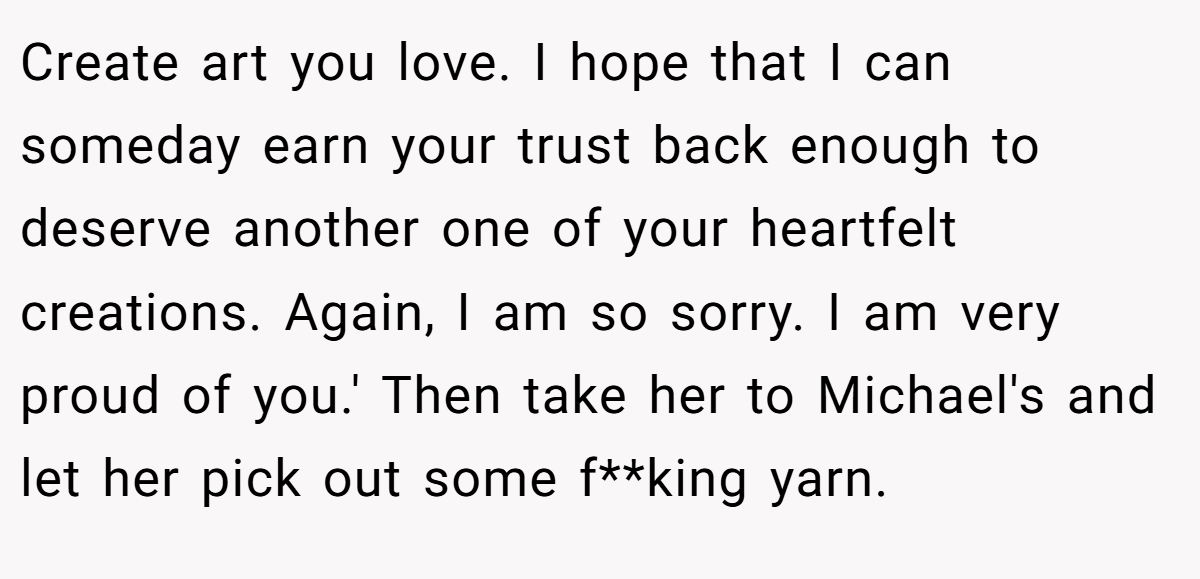 Create art you love. I hope that I can someday earn your trust back enough to deserve another one of your heartfelt creations. Again, I am so sorry. I am very proud of you.' Then take her to Michael's and let her pick out some f**king yarn.