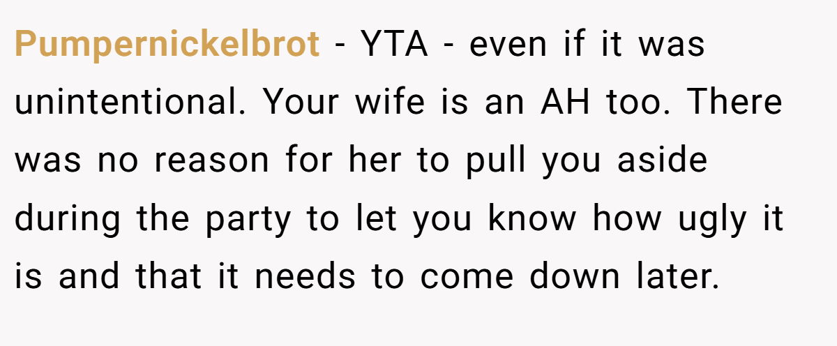 Pumpernickelbrot − YTA - even if it was unintentional. Your wife is an AH too. There was no reason for her to pull you aside during the party to let you know how ugly it is and that it needs to come down later.