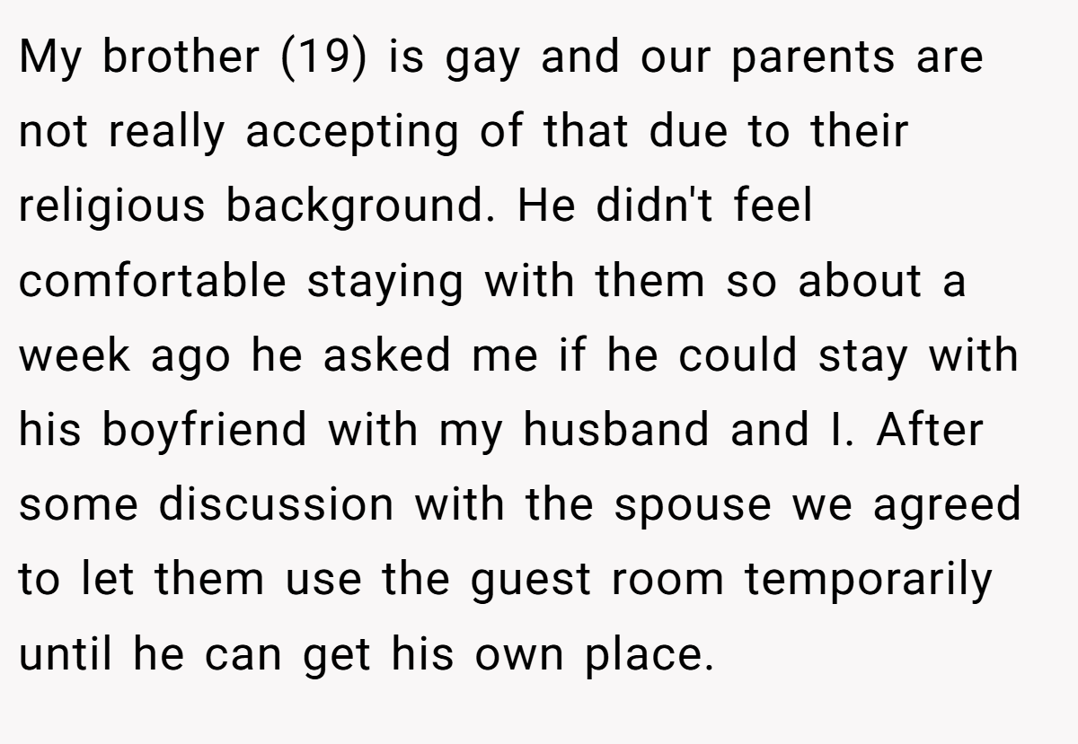My brother (19) is gay and our parents are not really accepting of that due to their religious background. He didn't feel comfortable staying with them so about a week ago he asked me if he could stay with his boyfriend with my husband and I. After some discussion with the spouse we agreed to let them use the guest room temporarily until he can get his own place.
