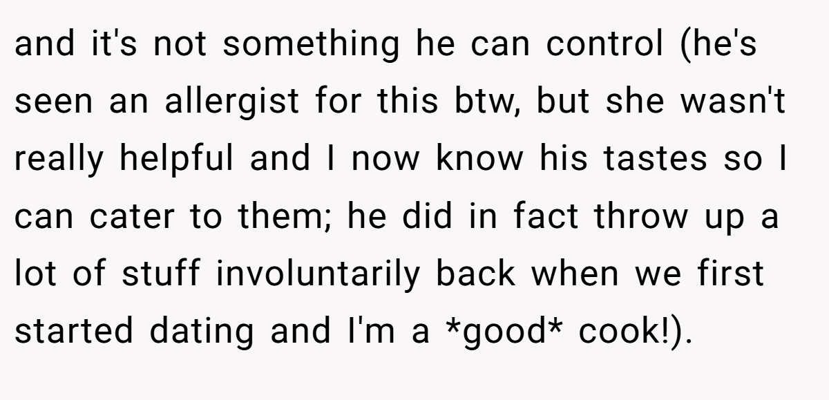 and it's not something he can control (he's seen an allergist for this btw, but she wasn't really helpful and I now know his tastes so I can cater to them; he did in fact throw up a lot of stuff involuntarily back when we first started dating and I'm a *good* cook!).