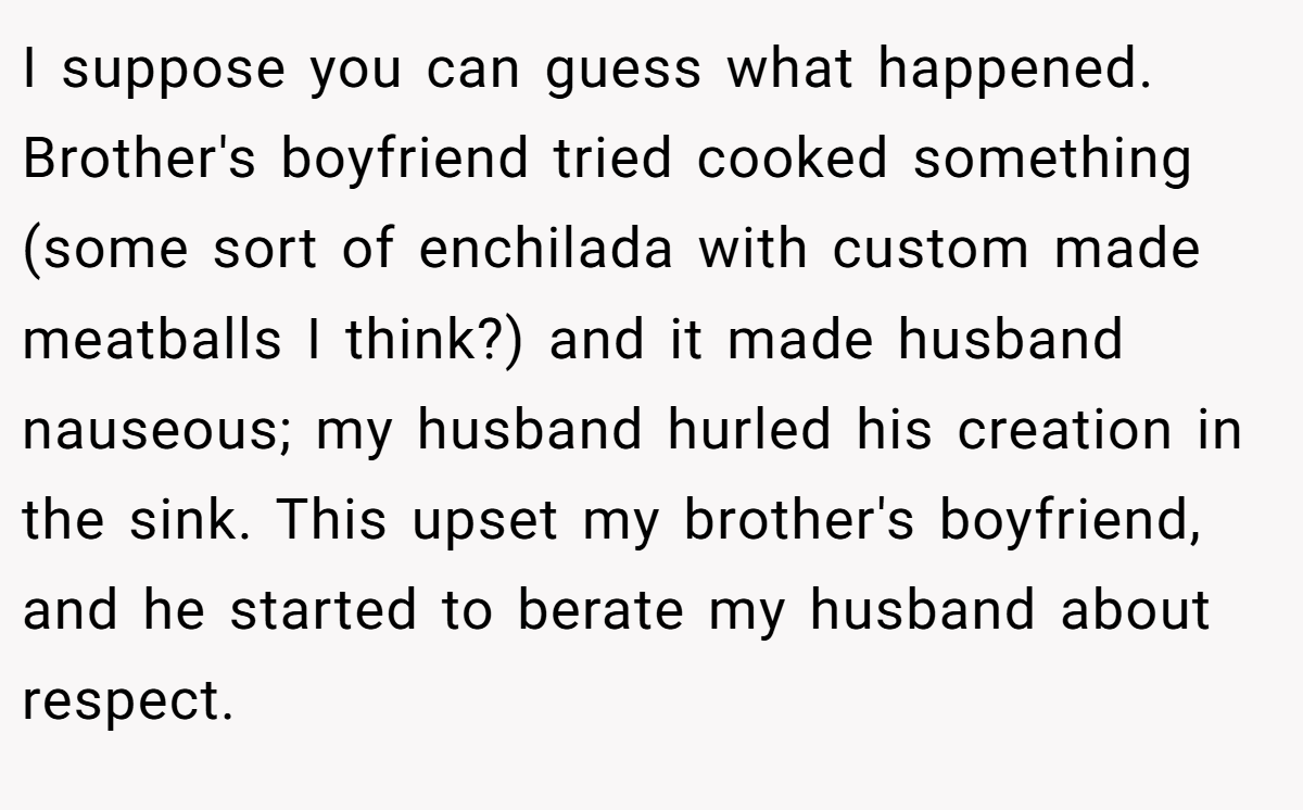 I suppose you can guess what happened. Brother's boyfriend tried cooked something (some sort of enchilada with custom made meatballs I think?) and it made husband nauseous; my husband hurled his creation in the sink. This upset my brother's boyfriend, and he started to berate my husband about respect.