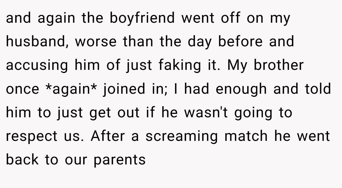 and again the boyfriend went off on my husband, worse than the day before and accusing him of just faking it. My brother once *again* joined in; I had enough and told him to just get out if he wasn't going to respect us. After a screaming match he went back to our parents