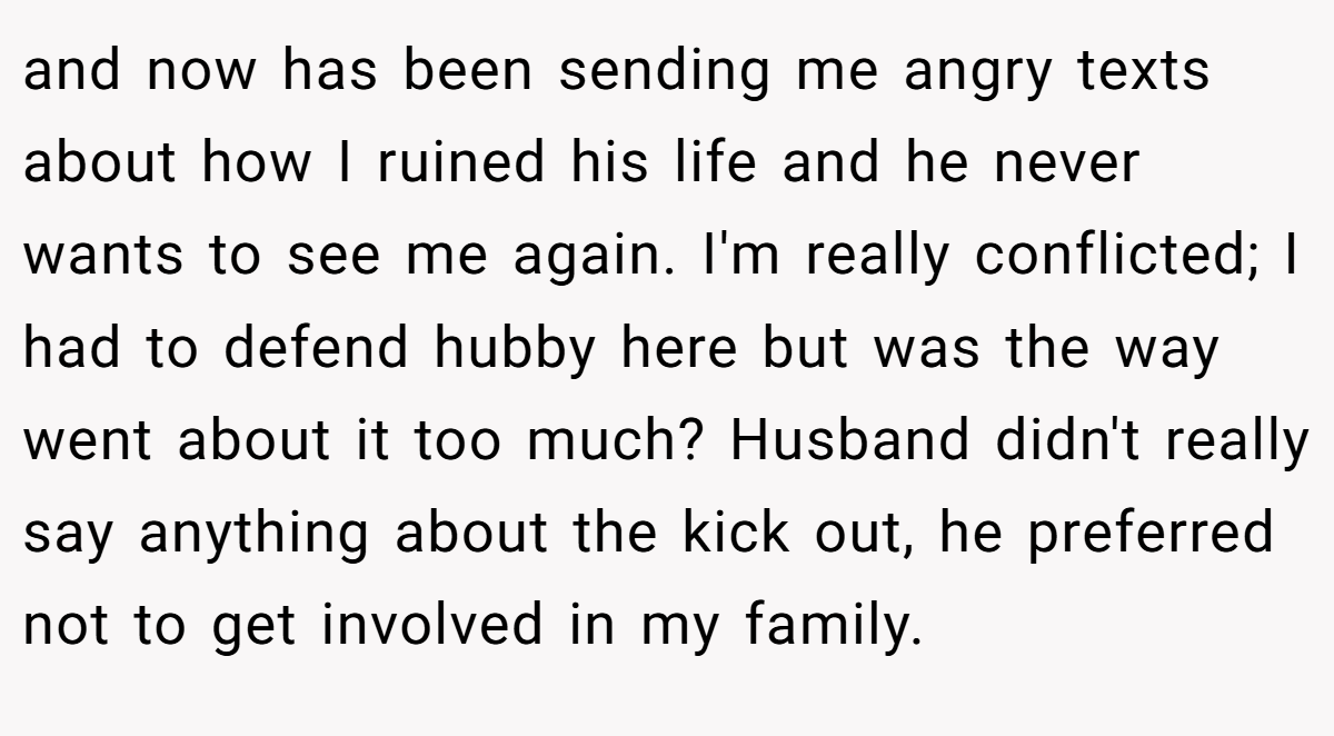 and now has been sending me angry texts about how I ruined his life and he never wants to see me again. I'm really conflicted; I had to defend hubby here but was the way went about it too much? Husband didn't really say anything about the kick out, he preferred not to get involved in my family.