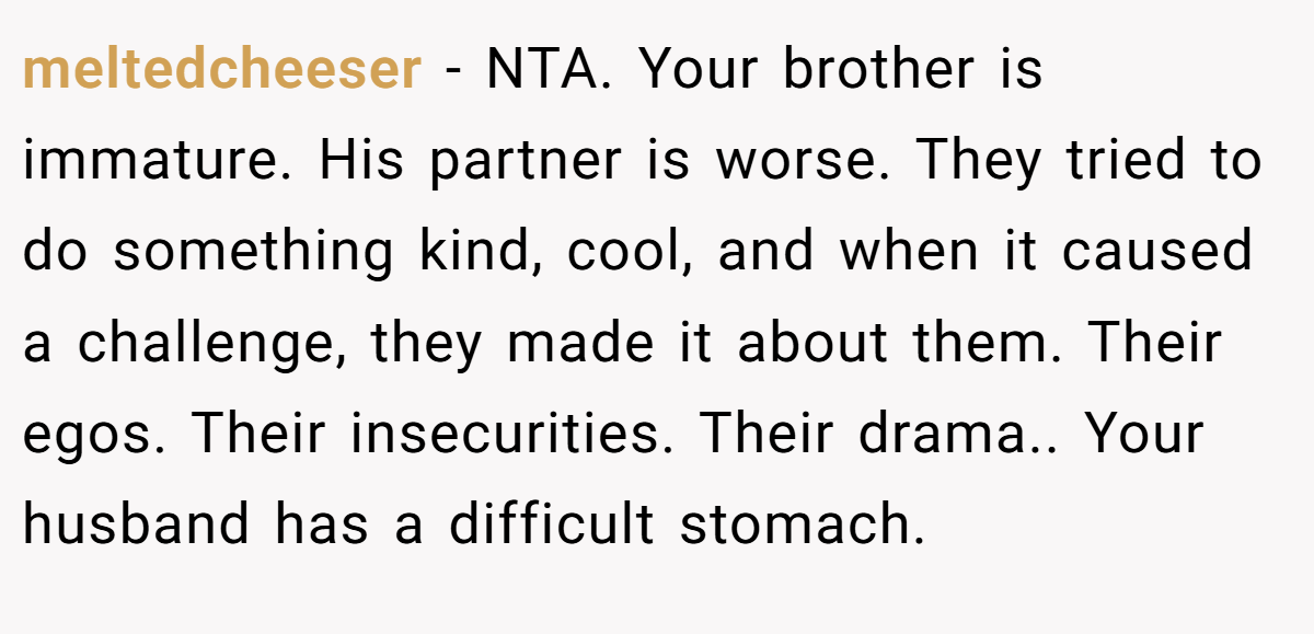 meltedcheeser - NTA. Your brother is immature. His partner is worse. They tried to do something kind, cool, and when it caused a challenge, they made it about them. Their egos. Their insecurities. Their drama.. Your husband has a difficult stomach.