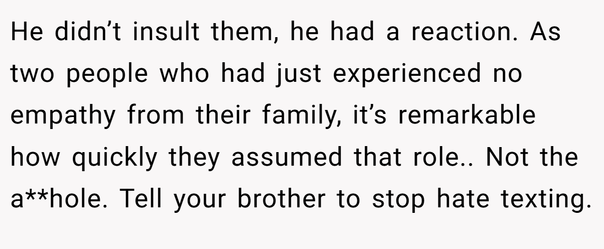 He didn’t insult them, he had a reaction. As two people who had just experienced no empathy from their family, it’s remarkable how quickly they assumed that role.. Not the a**hole. Tell your brother to stop hate texting.
