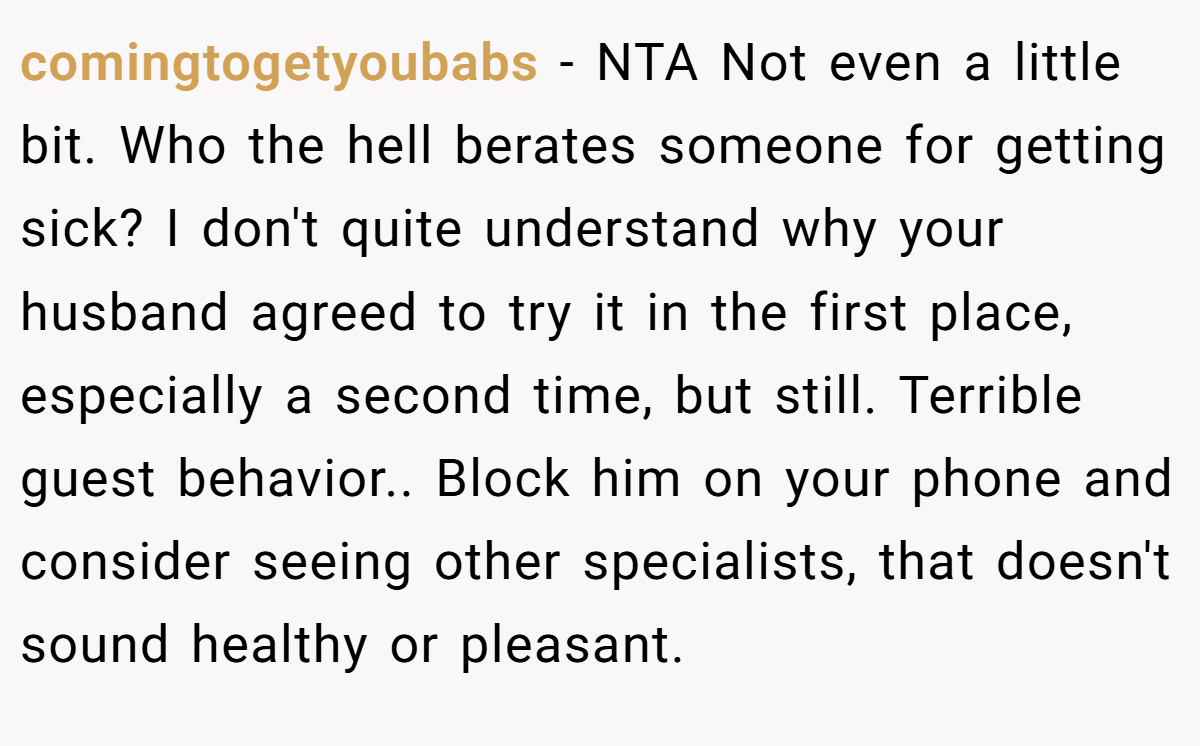 comingtogetyoubabs - NTA Not even a little bit. Who the hell berates someone for getting sick? I don't quite understand why your husband agreed to try it in the first place, especially a second time, but still. Terrible guest behavior.. Block him on your phone and consider seeing other specialists, that doesn't sound healthy or pleasant.