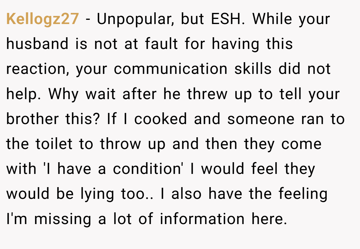 Kellogz27 - Unpopular, but ESH. While your husband is not at fault for having this reaction, your communication skills did not help. Why wait after he threw up to tell your brother this? If I cooked and someone ran to the toilet to throw up and then they come with 'I have a condition' I would feel they would be lying too.. I also have the feeling I'm missing a lot of information here.