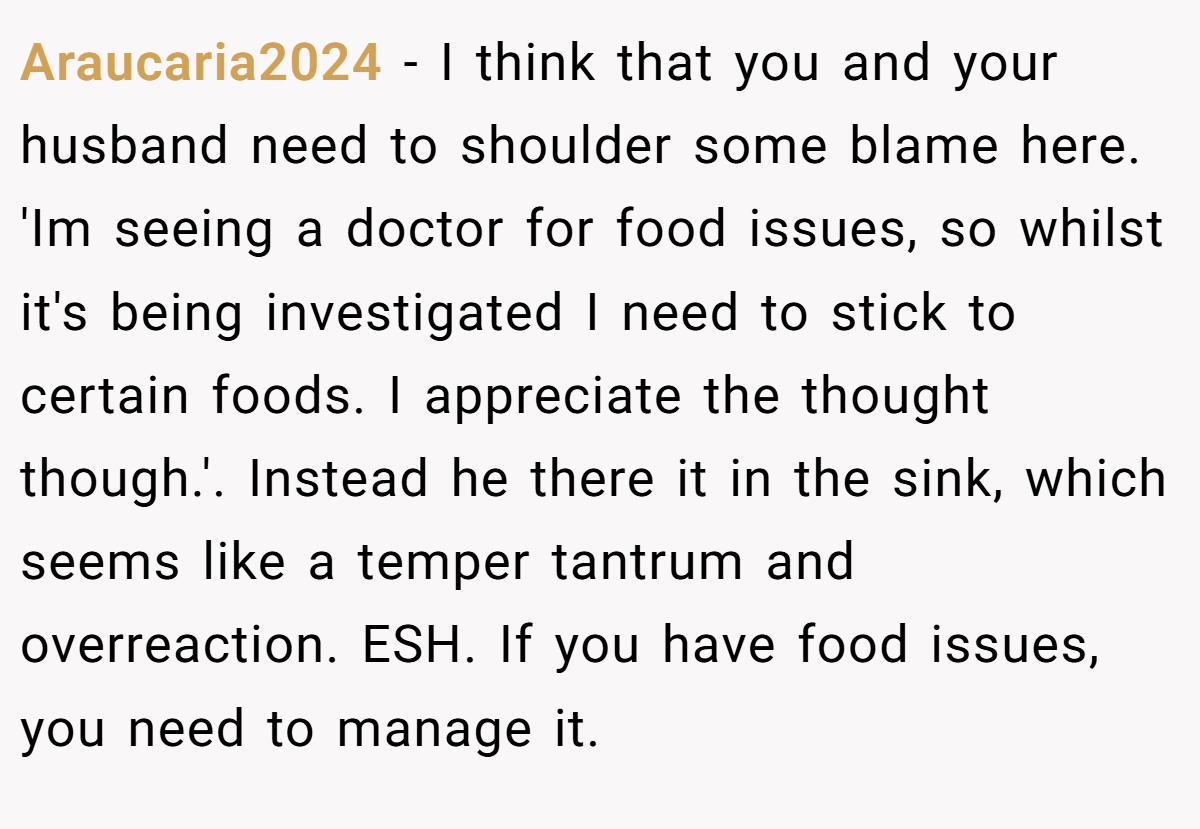 Araucaria2024 - I think that you and your husband need to shoulder some blame here. 'Im seeing a doctor for food issues, so whilst it's being investigated I need to stick to certain foods. I appreciate the thought though.'. Instead he there it in the sink, which seems like a temper tantrum and overreaction. ESH. If you have food issues, you need to manage it.