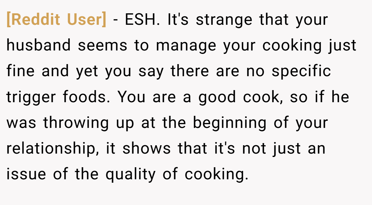 [Reddit User] - ESH. It's strange that your husband seems to manage your cooking just fine and yet you say there are no specific trigger foods. You are a good cook, so if he was throwing up at the beginning of your relationship, it shows that it's not just an issue of the quality of cooking.