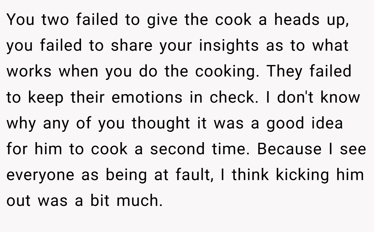 You two failed to give the cook a heads up, you failed to share your insights as to what works when you do the cooking. They failed to keep their emotions in check. I don't know why any of you thought it was a good idea for him to cook a second time. Because I see everyone as being at fault, I think kicking him out was a bit much.