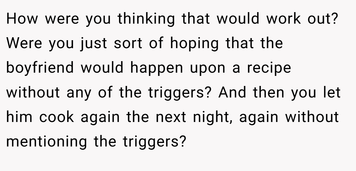 How were you thinking that would work out? Were you just sort of hoping that the boyfriend would happen upon a recipe without any of the triggers? And then you let him cook again the next night, again without mentioning the triggers?