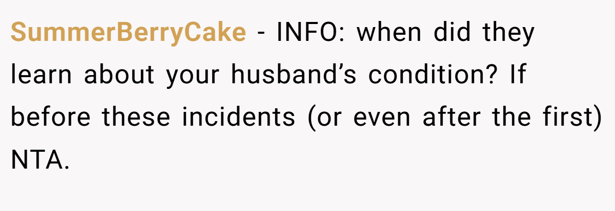 SummerBerryCake - INFO: when did they learn about your husband’s condition? If before these incidents (or even after the first) NTA.
