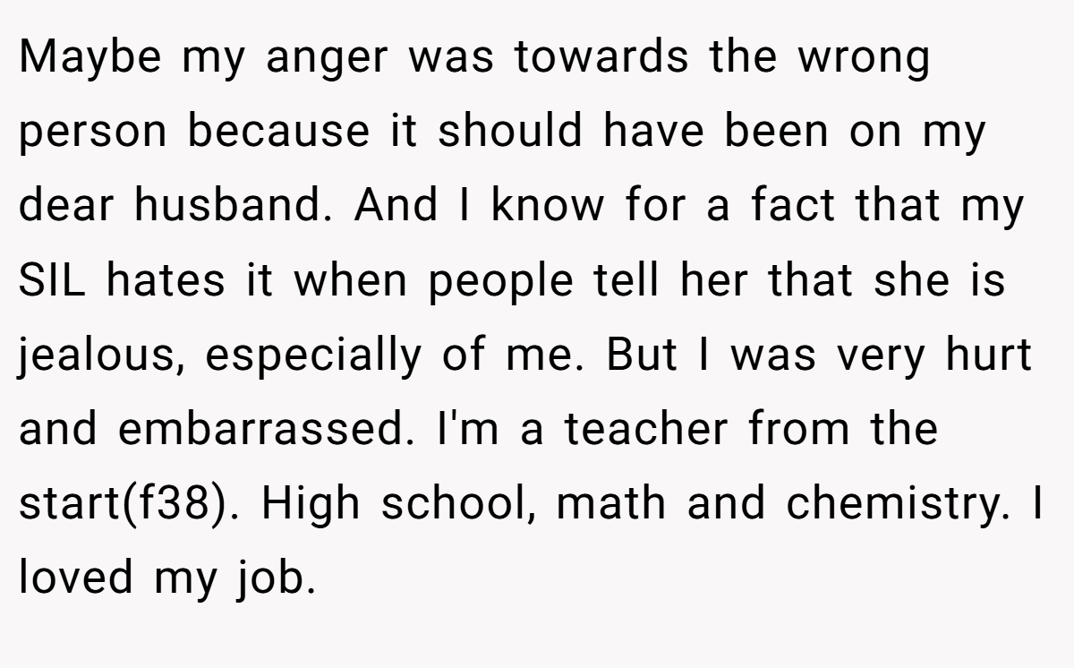 Maybe my anger was towards the wrong person because it should have been on my dear husband. And I know for a fact that my SIL hates it when people tell her that she is jealous, especially of me. But I was very hurt and embarrassed. I'm a teacher from the start(f38). High school, math and chemistry. I loved my job.