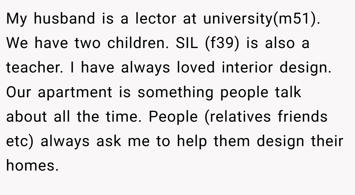 My husband is a lector at university(m51). We have two children. SIL (f39) is also a teacher. I have always loved interior design. Our apartment is something people talk about all the time. People (relatives friends etc) always ask me to help them design their homes.