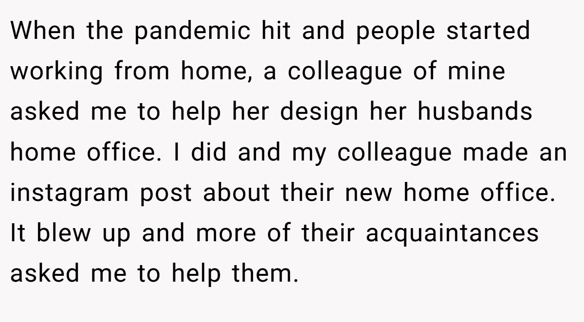 When the pandemic hit and people started working from home, a colleague of mine asked me to help her design her husbands home office. I did and my colleague made an instagram post about their new home office. It blew up and more of their acquaintances asked me to help them.