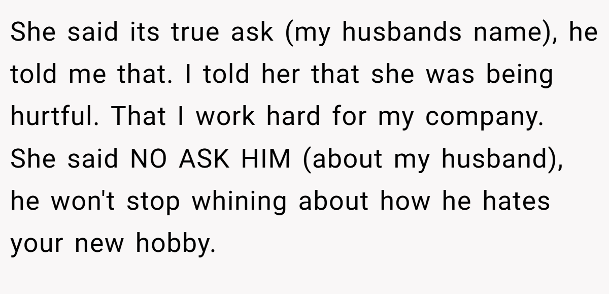 She said its true ask (my husbands name), he told me that. I told her that she was being hurtful. That I work hard for my company. She said NO ASK HIM (about my husband), he won't stop whining about how he hates your new hobby.