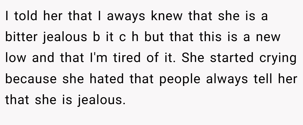 I told her that I aways knew that she is a bitter jealous b it c h but that this is a new low and that I'm tired of it. She started crying because she hated that people always tell her that she is jealous.