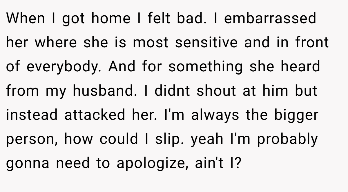 When I got home I felt bad. I embarrassed her where she is most sensitive and in front of everybody. And for something she heard from my husband. I didnt shout at him but instead attacked her. I'm always the bigger person, how could I slip. yeah I'm probably gonna need to apologize, ain't I?