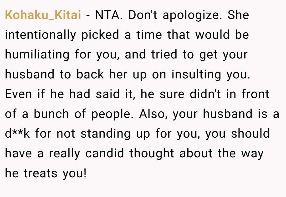 Kohaku_Kitai − NTA. Don't apologize. She intentionally picked a time that would be humiliating for you, and tried to get your husband to back her up on insulting you. Even if he had said it, he sure didn't in front of a bunch of people. Also, your husband is a d**k for not standing up for you, you should have a really candid thought about the way he treats you!