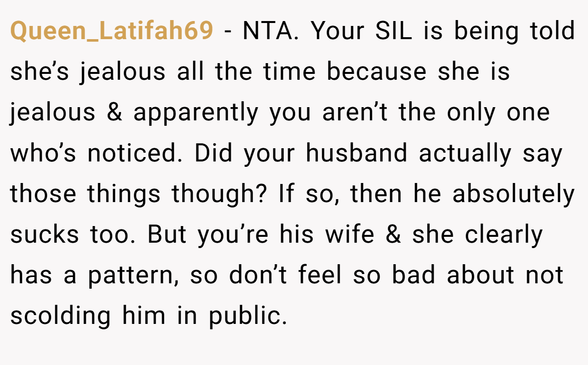 Queen_Latifah69 − NTA. Your SIL is being told she’s jealous all the time because she is jealous & apparently you aren’t the only one who’s noticed. Did your husband actually say those things though? If so, then he absolutely sucks too. But you’re his wife & she clearly has a pattern, so don’t feel so bad about not scolding him in public.