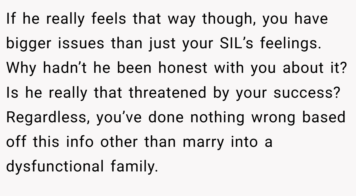 If he really feels that way though, you have bigger issues than just your SIL’s feelings. Why hadn’t he been honest with you about it? Is he really that threatened by your success? Regardless, you’ve done nothing wrong based off this info other than marry into a dysfunctional family.