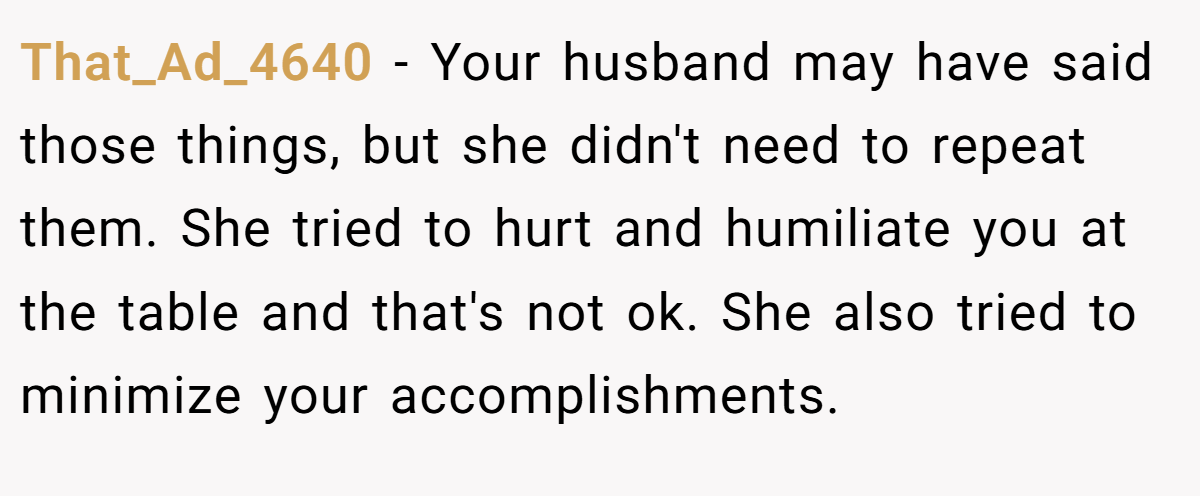 That_Ad_4640 − Your husband may have said those things, but she didn't need to repeat them. She tried to hurt and humiliate you at the table and that's not ok. She also tried to minimize your accomplishments.