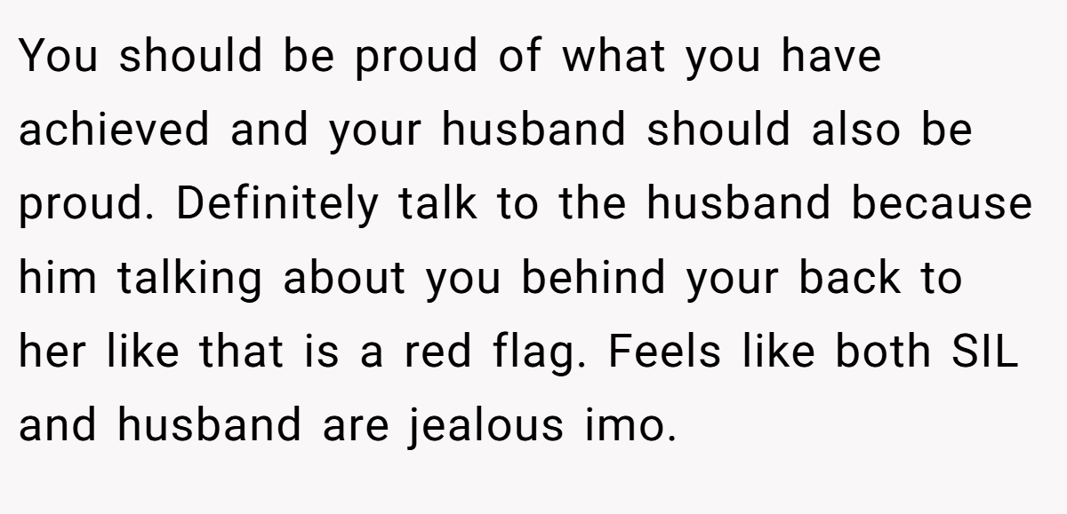 You should be proud of what you have achieved and your husband should also be proud. Definitely talk to the husband because him talking about you behind your back to her like that is a red flag. Feels like both SIL and husband are jealous imo.