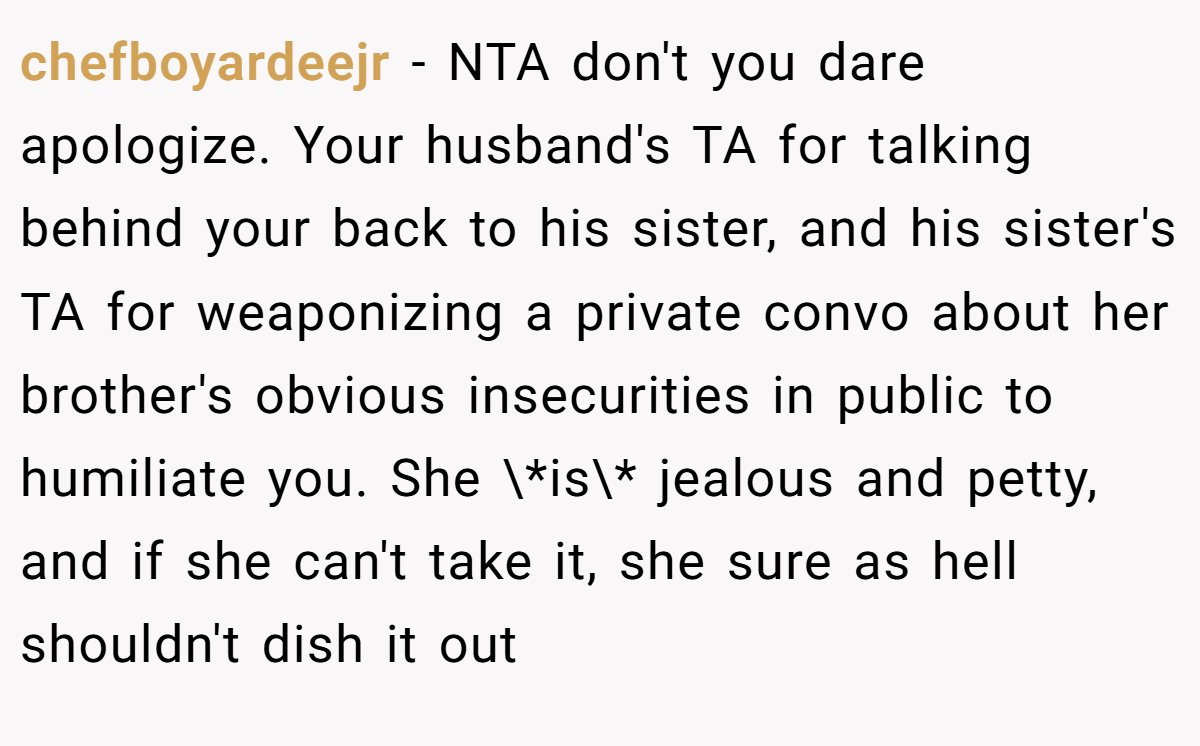 chefboyardeejr − NTA don't you dare apologize. Your husband's TA for talking behind your back to his sister, and his sister's TA for weaponizing a private convo about her brother's obvious insecurities in public to humiliate you. She \*is\* jealous and petty, and if she can't take it, she sure as hell shouldn't dish it out