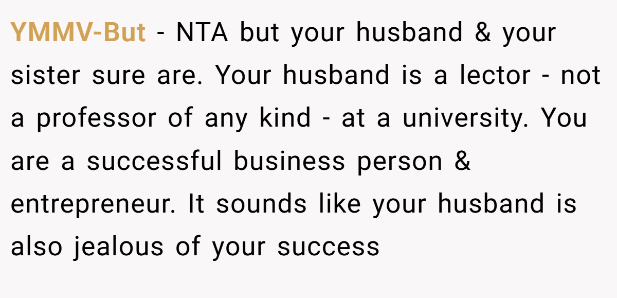 YMMV-But − NTA but your husband & your sister sure are. Your husband is a lector - not a professor of any kind - at a university. You are a successful business person & entrepreneur. It sounds like your husband is also jealous of your success