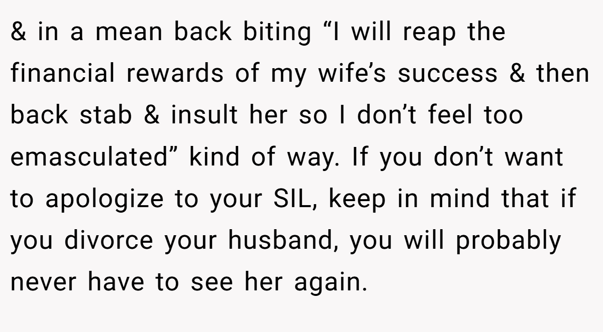 & in a mean back biting “I will reap the financial rewards of my wife’s success & then back stab & insult her so I don’t feel too emasculated” kind of way. If you don’t want to apologize to your SIL, keep in mind that if you divorce your husband, you will probably never have to see her again.