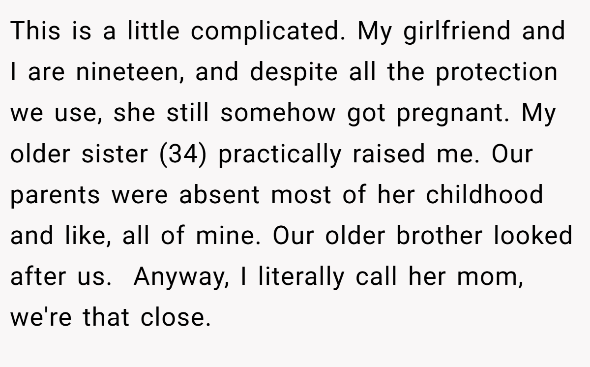 This is a little complicated. My girlfriend and I are nineteen, and despite all the protection we use, she still somehow got pregnant. My older sister (34) practically raised me. Our parents were absent most of her childhood and like, all of mine. Our older brother looked after us.  Anyway, I literally call her mom, we're that close.